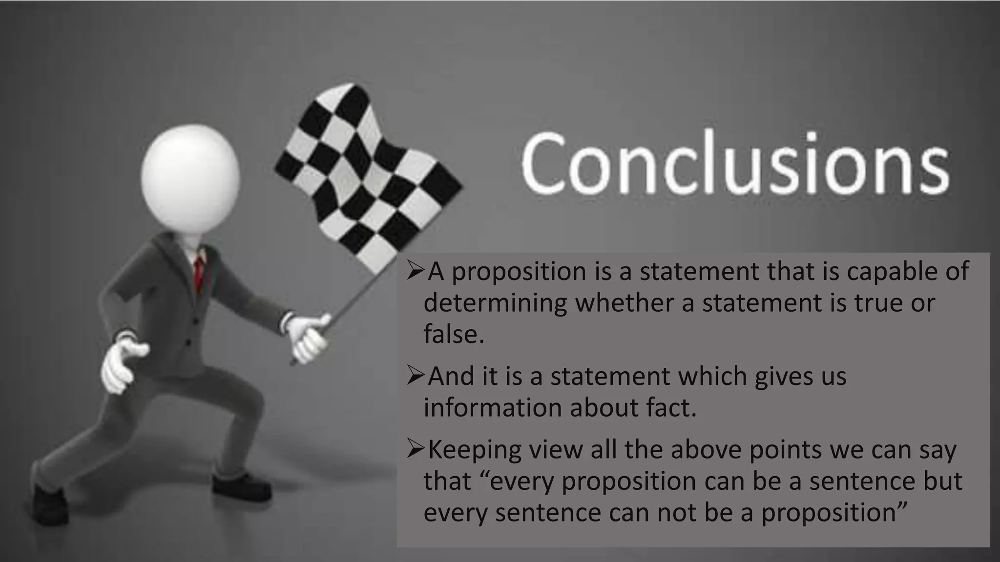 A proposition is a statement that is capable of
determining whether a statement is true or
false.
And it is a statement which gives us
information about fact.
Keeping view all the above points we can say
that “every proposition can be a sentence but
every sentence can not be a proposition”
 