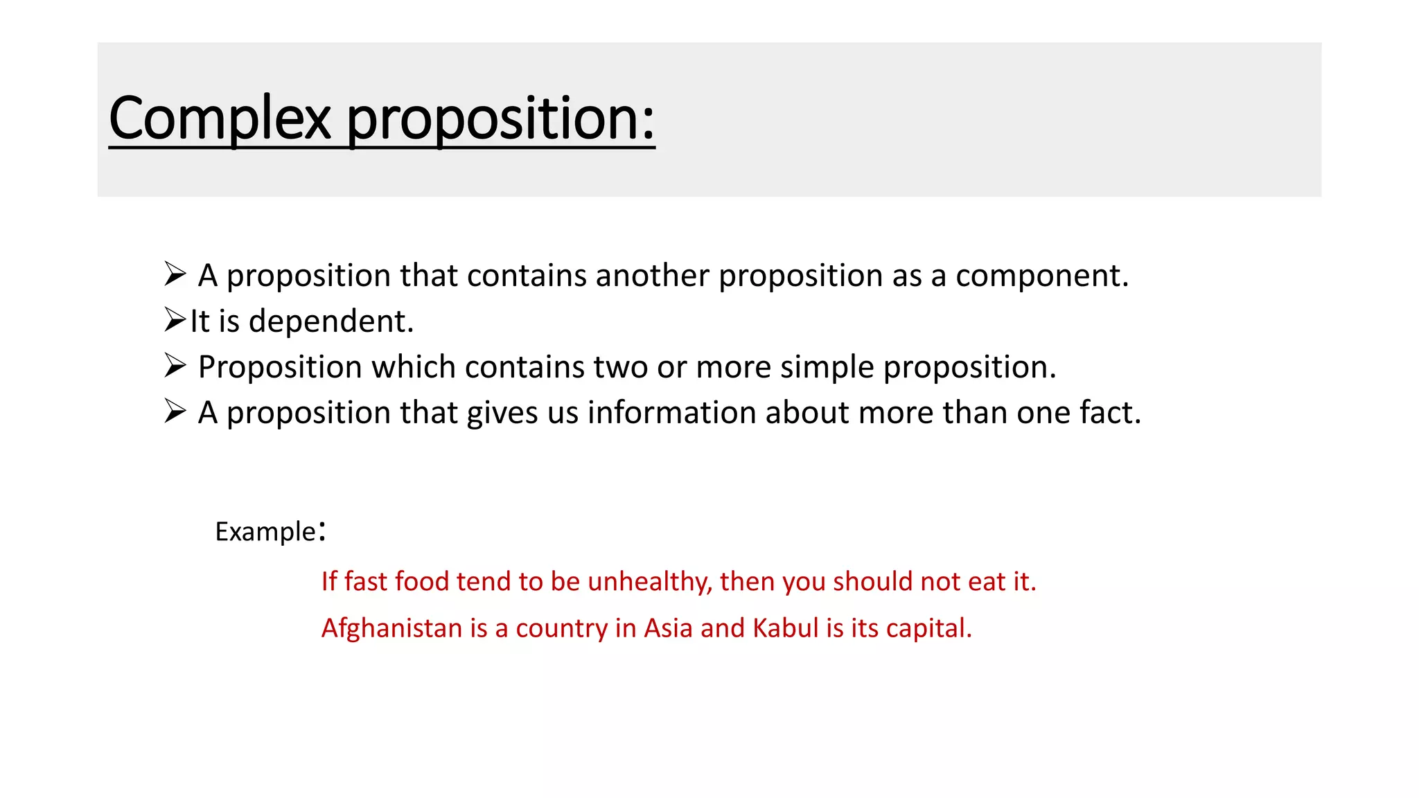 Complex proposition:
 A proposition that contains another proposition as a component.
It is dependent.
 Proposition which contains two or more simple proposition.
 A proposition that gives us information about more than one fact.
Example:
If fast food tend to be unhealthy, then you should not eat it.
Afghanistan is a country in Asia and Kabul is its capital.
 