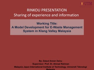 Working Title:
A Model Development for E-Waste Management
System in Klang Valley Malaysia
By: Zaipul Anwar Zainu
Supervisor: Prof. Dr. Ahmad Rahman
Malaysia Japan International Institute of Technology, Universiti Teknologi
RINKOU PRESENTATION
Sharing of experience and information
 