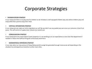 Corporate Strategies
• DIVERSIFICATION STRATEGY
In our restaurant there is no play area for children so we introduce a well-equipped children play area where children play and
enjoy while their parents enjoy their meal.
• VERTICAL INTEGRATION STRATEGY
In our restaurant we make our entire ingredient our self like we didn’t use any packet juice we serve our costumer a fresh fruit
juices. This self-control of supply chain reduces our overall cost.
• CONSOLIDATION STRATEGY
In our restaurant if any sector doesn’t work properly or is not working as to our expectations so we close that department if
needed or reduce the staff but firing the unnecessary work force
• GEOGRAPHICAL EXPENSION STRATEGY
In our case when our new venture of Zaiqa Restaurant & Lounge has generated enough revenue we will depending on the
situation try and expand our branches to other main cities.
 