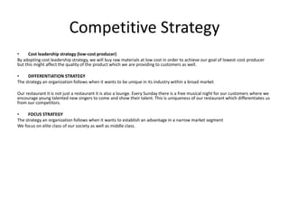 Competitive Strategy
• Cost leadership strategy (low-cost producer)
By adopting cost leadership strategy, we will buy raw materials at low cost in order to achieve our goal of lowest-cost producer
but this might affect the quality of the product which we are providing to customers as well.
• DIFFERENTIATION STRATEGY
The strategy an organization follows when it wants to be unique in its industry within a broad market
Our restaurant it is not just a restaurant it is also a lounge. Every Sunday there is a free musical night for our customers where we
encourage young talented new singers to come and show their talent. This is uniqueness of our restaurant which differentiates us
from our competitors.
• FOCUS STRATEGY
The strategy an organization follows when it wants to establish an advantage in a narrow market segment
We focus on elite class of our society as well as middle class.
 