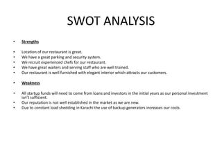 SWOT ANALYSIS
• Strengths
• Location of our restaurant is great.
• We have a great parking and security system.
• We recruit experienced chefs for our restaurant.
• We have great waiters and serving staff who are well trained.
• Our restaurant is well furnished with elegant interior which attracts our customers.
• Weakness
• All startup funds will need to come from loans and investors in the initial years as our personal investment
isn’t sufficient.
• Our reputation is not well established in the market as we are new.
• Due to constant load shedding in Karachi the use of backup generators increases our costs.
 