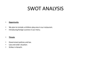 SWOT ANALYSIS
• Opportunity
• We plan to include a children play area in our restaurant.
• Introducing foreign cuisines in our menu.
• Threats
• Government policies and tax.
• Law and order situation.
• Strikes in Karachi.
 