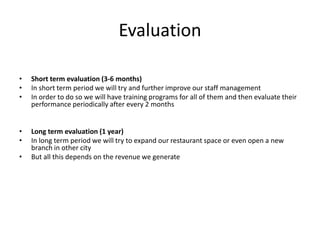 Evaluation
• Short term evaluation (3-6 months)
• In short term period we will try and further improve our staff management
• In order to do so we will have training programs for all of them and then evaluate their
performance periodically after every 2 months
• Long term evaluation (1 year)
• In long term period we will try to expand our restaurant space or even open a new
branch in other city
• But all this depends on the revenue we generate
 