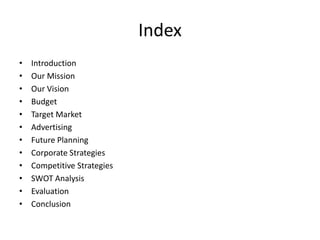 Index
• Introduction
• Our Mission
• Our Vision
• Budget
• Target Market
• Advertising
• Future Planning
• Corporate Strategies
• Competitive Strategies
• SWOT Analysis
• Evaluation
• Conclusion
 