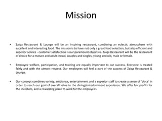 Mission
• Zaiqa Restaurant & Lounge will be an inspiring restaurant, combining an eclectic atmosphere with
excellent and interesting food. The mission is to have not only a great food selection, but also efficient and
superior service - customer satisfaction is our paramount objective. Zaiqa Restaurant will be the restaurant
of choice for a mature and adult crowd, couples and singles, young and old, male or female.
• Employee welfare, participation, and training are equally important to our success. Everyone is treated
fairly and with the utmost respect. Our employees will feel a part of the success of Zaiqa Restaurant &
Lounge.
• Our concept combines variety, ambiance, entertainment and a superior staff to create a sense of 'place' in
order to reach our goal of overall value in the dining/entertainment experience. We offer fair profits for
the investors, and a rewarding place to work for the employees.
 