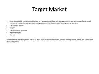 Target Market
• Zaiqa Restaurant & Lounge intends to cater to a wide customer base. We want everyone to feel welcome and entertained.
We have defined the following groups as targeted segments that contribute to our growth projections:
• The Business Person
• Couples
• The Destination Customer
• High-End Singles
• Tourists
These particular market segments are 25-45 years old, have disposable income, and are seeking upscale, trendy, and comfortable
restaurant options
 