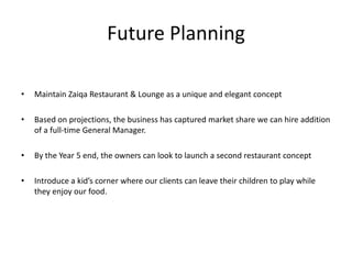 Future Planning
• Maintain Zaiqa Restaurant & Lounge as a unique and elegant concept
• Based on projections, the business has captured market share we can hire addition
of a full-time General Manager.
• By the Year 5 end, the owners can look to launch a second restaurant concept
• Introduce a kid’s corner where our clients can leave their children to play while
they enjoy our food.
 