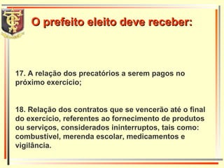 17. A relação dos precatórios a serem pagos no próximo exercício; 18. Relação dos contratos que se vencerão até o final do exercício, referentes ao fornecimento de produtos ou serviços, considerados ininterruptos, tais como: combustível, merenda escolar, medicamentos e vigilância. O prefeito eleito deve receber: 