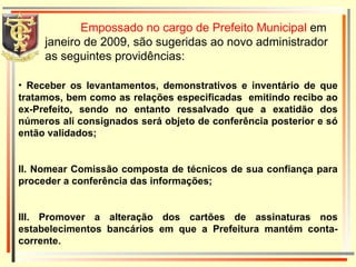 Empossado no cargo de Prefeito Municipal  em janeiro de 2009, são sugeridas ao novo administrador as seguintes providências: Receber os levantamentos, demonstrativos e inventário de que tratamos, bem como as relações especificadas  emitindo recibo ao ex-Prefeito, sendo no entanto ressalvado que a exatidão dos números ali consignados será objeto de conferência posterior e só então validados; II. Nomear Comissão composta de técnicos de sua confiança para proceder a conferência das informações; III. Promover a alteração dos cartões de assinaturas nos estabelecimentos bancários em que a Prefeitura mantém conta-corrente. 