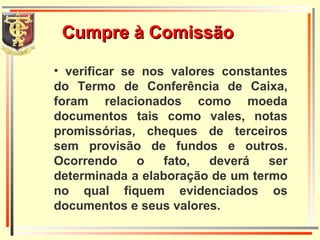 Cumpre à Comissão verificar se nos valores constantes do Termo de Conferência de Caixa, foram relacionados como moeda documentos tais como vales, notas promissórias, cheques de terceiros sem provisão de fundos e outros. Ocorrendo o fato, deverá ser determinada a elaboração de um termo no qual fiquem evidenciados os documentos e seus valores.  