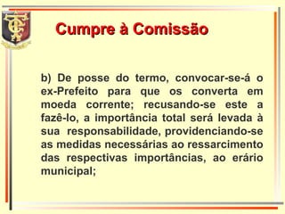 Cumpre à Comissão b) De posse do termo, convocar-se-á o ex-Prefeito para que os converta em moeda corrente; recusando-se este a fazê-lo, a importância total será levada à sua  responsabilidade, providenciando-se as medidas necessárias ao ressarcimento das respectivas importâncias, ao erário municipal; 