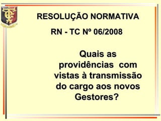RESOLUÇÃO NORMATIVA Quais as providências  com vistas à transmissão do cargo aos novos Gestores?  RN - TC Nº 06/2008 