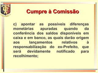 c) apontar as possíveis diferenças monetárias apuradas quando da conferência dos saldos disponíveis em caixa e em banco, as quais darão origem aos lançamentos relativos à responsabilização do ex-Prefeito, que será devidamente notificado para recolhimento; Cumpre à Comissão 