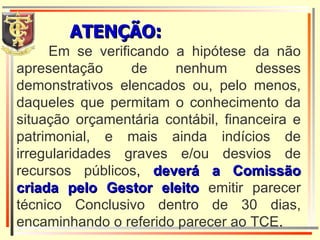 Em se verificando a hipótese da não apresentação de nenhum desses demonstrativos elencados ou, pelo menos, daqueles que permitam o conhecimento da situação orçamentária contábil, financeira e patrimonial, e mais ainda indícios de irregularidades graves e/ou desvios de recursos públicos ,  deverá a Comissão criada pelo Gestor eleito   emitir parecer técnico Conclusivo dentro de 30 dias, encaminhando o referido parecer ao TCE . ATENÇÃO: 