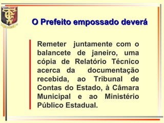 Remeter  juntamente com o balancete de janeiro, uma cópia de Relatório Técnico acerca da  documentação recebida, ao Tribunal de Contas do Estado, à Câmara Municipal e ao Ministério Público Estadual. O Prefeito empossado deverá 