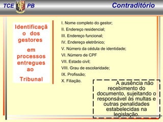 I. Nome completo do gestor; II. Endereço residencial; III. Endereço funcional; IV. Endereço eletrônico; V. Número da cédula de identidade; VI. Número de CPF  VII. Estado civil; VIII. Grau de escolaridade; IX. Profissão; X. Filiação. A ausência não recebimento do documento, sujeitando o responsável às multas e outras penalidades estabelecidas na legislação. Identificação  dos gestores  em processos entregues ao  Tribunal TCE PB Contraditório  