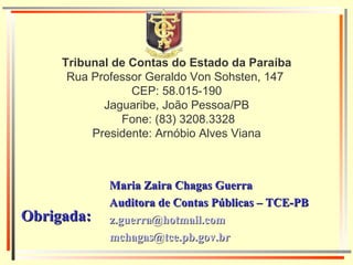 Tribunal de Contas do Estado da Paraíba Rua Professor Geraldo Von Sohsten, 147  CEP: 58.015-190 Jaguaribe, João Pessoa/PB  Fone: (83) 3208.3328 Presidente: Arnóbio Alves Viana Maria Zaira Chagas Guerra Auditora de Contas Públicas – TCE-PB [email_address] [email_address] Obrigada:  