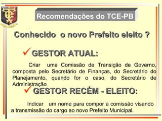 Conhecido  o novo Prefeito eleito ? Recomendações do TCE-PB Criar  uma Comissão de Transição de Governo, composta pelo Secretário de Finanças, do Secretário do Planejamento, quando for o caso, do Secretário de Administração Indicar  um nome para compor a comissão visando a transmissão do cargo ao novo Prefeito Municipal. GESTOR ATUAL : GESTOR RECÉM - ELEITO: 