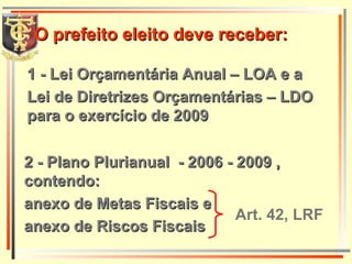 1 - Lei Orçamentária Anual – LOA e a  Lei de Diretrizes Orçamentárias – LDO para o exercício de 2009 2 - Plano Plurianual  - 2006 - 2009 , contendo: anexo de Metas Fiscais e anexo de Riscos Fiscais O prefeito eleito deve receber: Art. 42, LRF 