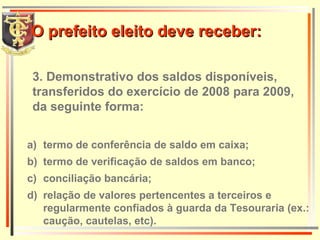 3. Demonstrativo dos saldos disponíveis, transferidos do exercício de 2008 para 2009, da seguinte forma: termo de conferência de saldo em caixa; termo de verificação de saldos em banco;  conciliação bancária; relação de valores pertencentes a terceiros e regularmente confiados à guarda da Tesouraria (ex.: caução, cautelas, etc). O prefeito eleito deve receber: 
