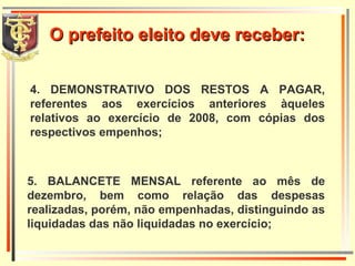 4. DEMONSTRATIVO DOS RESTOS A PAGAR, referentes aos exercícios anteriores àqueles relativos ao exercício de 2008, com cópias dos respectivos empenhos; 5. BALANCETE MENSAL referente ao mês de dezembro, bem como relação das despesas realizadas, porém, não empenhadas, distinguindo as liquidadas das não liquidadas no exercício; O prefeito eleito deve receber: 