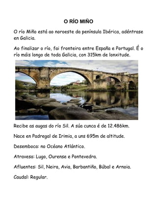 O RÍO MIÑO
O río Miño está ao noroeste da península Ibérica, adéntrase
en Galicia.
Ao finalizar o río, fai fronteira entre España e Portugal. É o
río máis longo de toda Galicia, con 315km de lonxitude.
Recibe as augas do río Sil. A súa cunca é de 12.486km.
Nace en Padregal de Irimia, a uns 695m de altitude.
Desemboca: no Océano Atlántico.
Atravesa: Lugo, Ourense e Pontevedra.
Afluentes: Sil, Neira, Avia, Barbantiño, Búbal e Arnoia.
Caudal: Regular.
 
