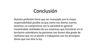 Conclusión
Nuestra profesión tiene que ser manejada con la mayor
responsabilidad posible ya que como nos damos cuenta
tenemos un compromiso con la sociedad en general
mostrándole realidades de sus empresas que funcionan en el
territorio colombiano las personas nos tienen alto grado de
confianza que no se pierde si trabajamos con los principios
éticos que nos dice la ley.
 