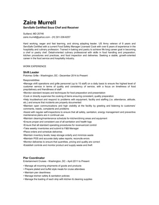 Zaire Murrell
ServSafe Certified Sous Chef and Receiver
Suitland, MD 20746
zaire.murrell@yahoo.com - (H) 301-336-6257
Hard working, eager and fast learning, and strong adapting leader. US Army veteran of 8 years and
ServSafe Certified with a current Food Safety Manager Licensed Cook with over 6 years of experience in the
hospitality and culinary profession. Trained in baking and pastry to achieve life long career goal in becoming
a chef or pastry chef. Detail-oriented culinary professional with skills in food handling and preparation,
kitchen procedures and practices, and food inspection and deliveries. Seeking a stable, growth-oriented
career in the food service and hospitality industry.
WORK EXPERIENCE
Shift Leader
Potomac Grille - Washington, DC - December 2014 to Present
Responsibilities
•Manage shift operations and grille personnel (up to 15 staff) on a daily basis to ensure the highest level of
customer service in terms of quality and consistency of service, with a focus on timeliness of food
prep/delivery and friendliness of staff
•Monitor standard recipes and techniques for food preparation and presentation
•Cook or directly supervise the cooking of items ensuring consistent, quality preparation
•Help troubleshoot and respond to problems with equipment, facility and staffing (i.e. attendance, attitude,
etc.) and ensure that incidents are properly documented
•Maintain open communications and high visibility at the facility by greeting and listening to customers’
comments, needs, complaints and problems
•Assist with regular self-inspections to ensure that all safety, sanitation, energy management and preventive
maintenance plans are in continual use
•Maintain cleaning/maintenance schedule for kitchen/dining areas and equipment
•Ensure proper and consistent use of all sanitation and health logs
•Ensure that all standard operating procedures for revenue/cost control
•Take weekly inventories and submit to F&B Manager
•Place orders and schedule deliveries
•Maintain inventory levels; keep storage orderly and minimize waste
•Maintain POS and accurate daily sales reports; reconcile errors
•Monitor deliveries to ensure that quantities, pricing and quality are correct
•Establish controls and monitor product and supply waste and theft
Pier Coordinator
Entertainment Cruises - Washington, DC - April 2011 to Present
• Manage all incoming shipments of goods and products
• Prepare plated and buffet style meals for cruise attendees
• Maintain pier cleanliness
• Manage kitchen safety & sanitation policies
• Manage the loading of each ship with kitchen & cleaning supplies
 