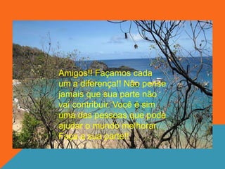 Amigos!! Façamos cada
um a diferença!! Não pense
jamais que sua parte não
vai contribuir. Você é sim
uma das pessoas que pode
ajudar o mundo melhorar.
Faça a sua parte!!
 