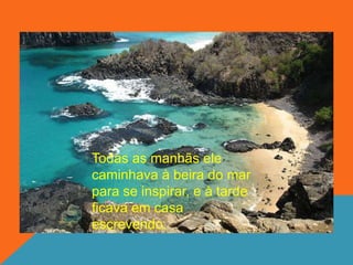 Todas as manhãs ele
caminhava à beira do mar
para se inspirar, e à tarde
ficava em casa
escrevendo.
 