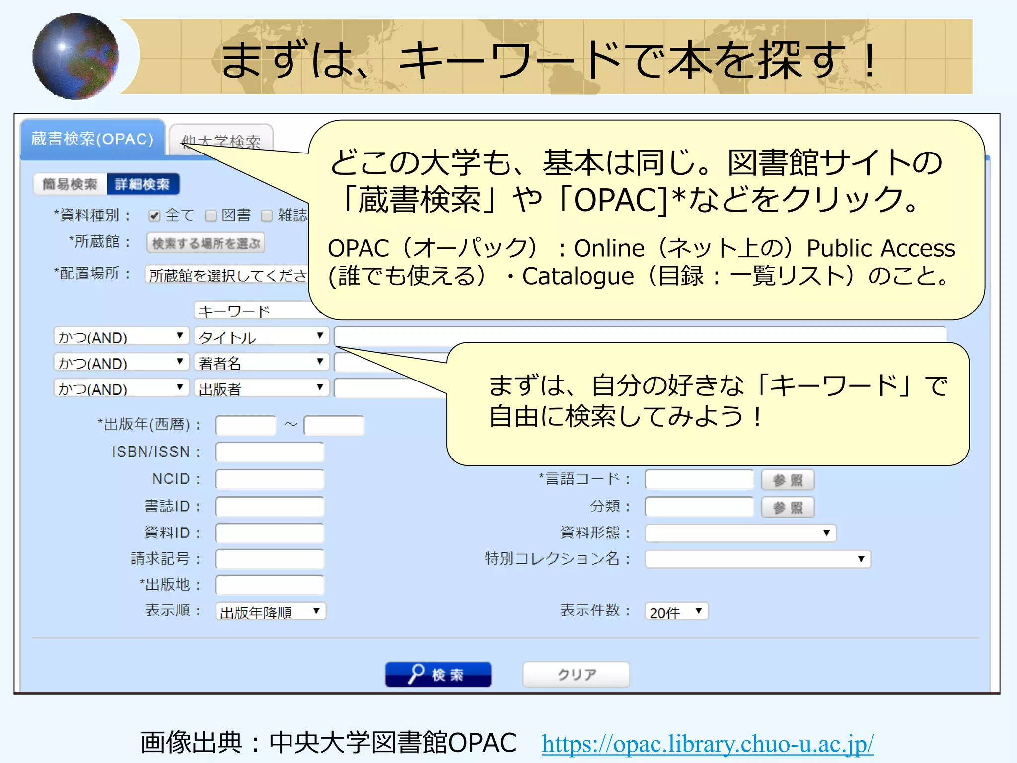 まずは、キーワードで本を探す！
どこの大学も、基本は同じ。図書館サイトの
「蔵書検索」や「OPAC]*などをクリック。
OPAC（オーパック）：Online（ネット上の）Public Access
(誰でも使える）・Catalogue（目録 : 一覧リスト）のこと。
まずは、自分の好きな「キーワード」で
自由に検索してみよう！
画像出典：中央大学図書館OPAC https://opac.library.chuo-u.ac.jp/
 