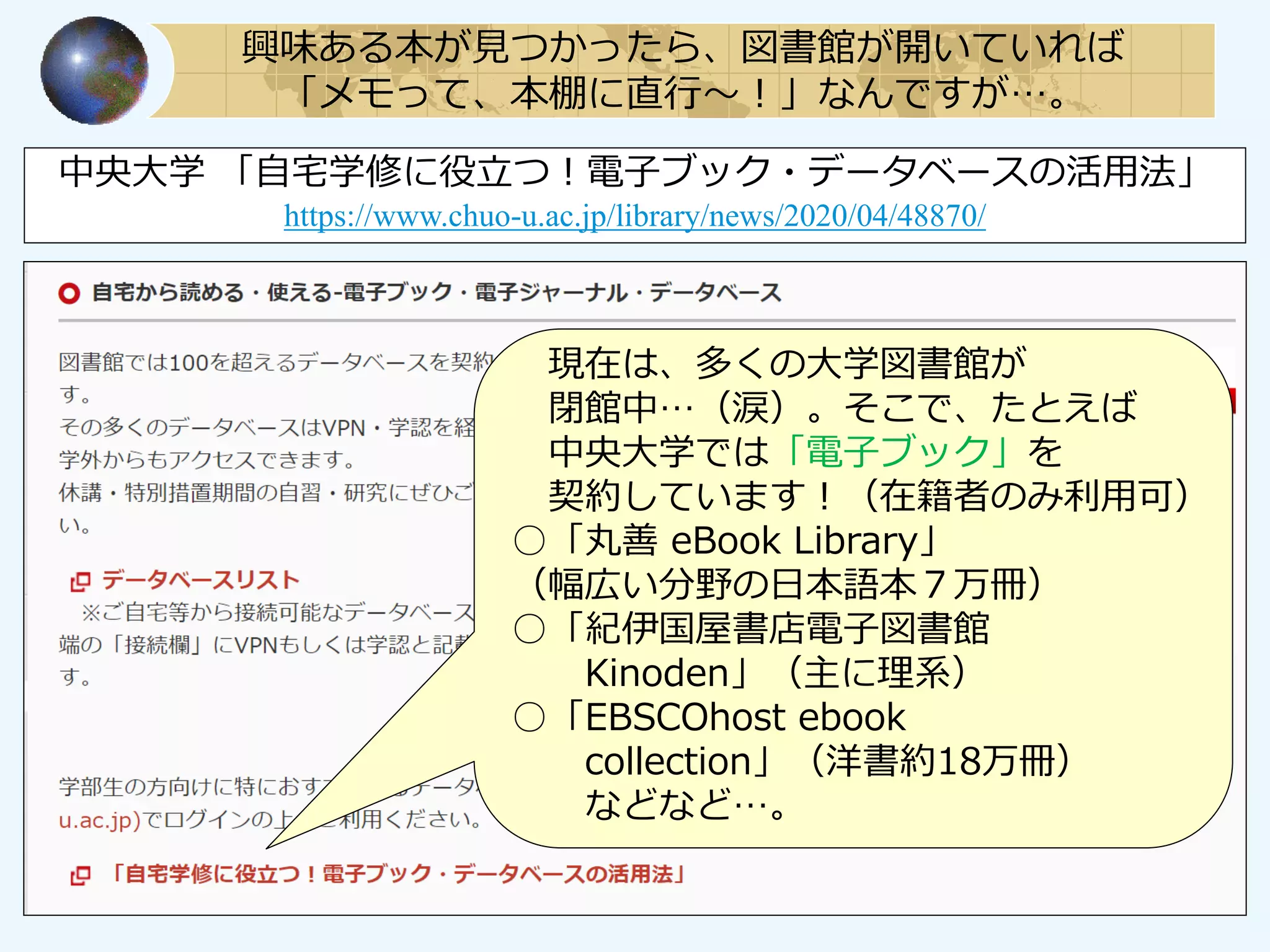 興味ある本が見つかったら、図書館が開いていれば
「メモって、本棚に直行～！」なんですが…。
中央大学 「自宅学修に役立つ！電子ブック・データベースの活用法」
https://www.chuo-u.ac.jp/library/news/2020/04/48870/
現在は、多くの大学図書館が
閉館中…（涙）。そこで、たとえば
中央大学では「電子ブック」を
契約しています！（在籍者のみ利用可）
○「丸善 eBook Library」
（幅広い分野の日本語本７万冊）
○「紀伊国屋書店電子図書館
Kinoden」（主に理系）
○「EBSCOhost ebook
collection」（洋書約18万冊）
などなど…。
 