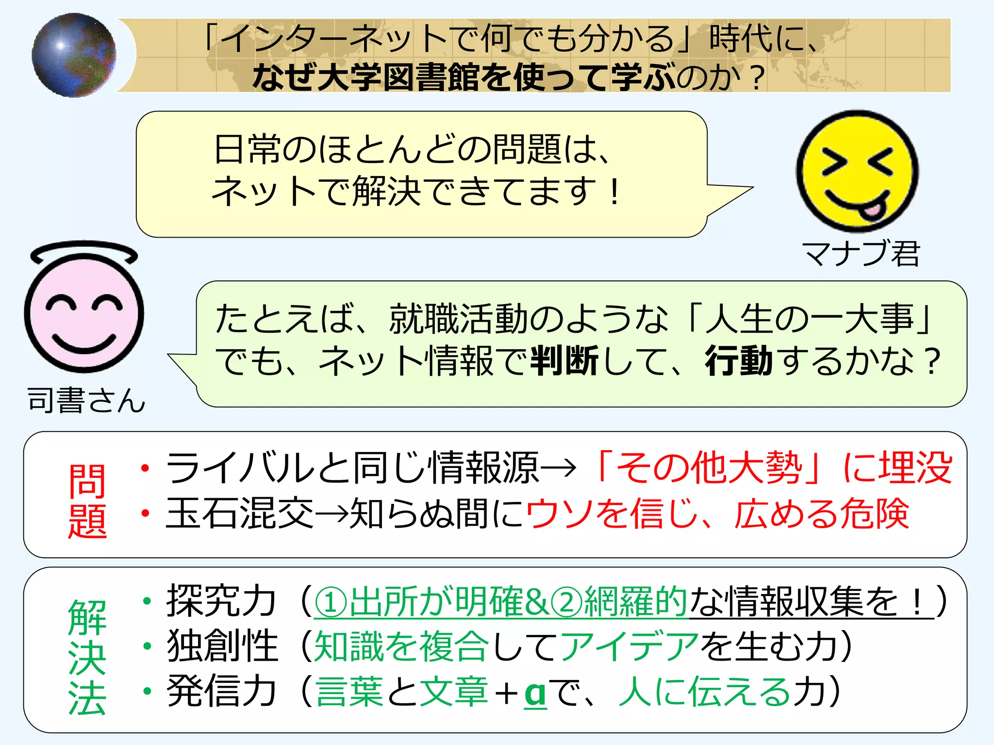 日常のほとんどの問題は、
ネットで解決できてます！
たとえば、就職活動のような「人生の一大事」
でも、ネット情報で判断して、行動するかな？
・ライバルと同じ情報源→「その他大勢」に埋没
・玉石混交→知らぬ間にウソを信じ、広める危険
問
題
・探究力（①出所が明確&②網羅的な情報収集を！）
・独創性（知識を複合してアイデアを生む力）
・発信力（言葉と文章＋αで、人に伝える力）
解
決
法
「インターネットで何でも分かる」時代に、
なぜ大学図書館を使って学ぶのか？
マナブ君
司書さん
 