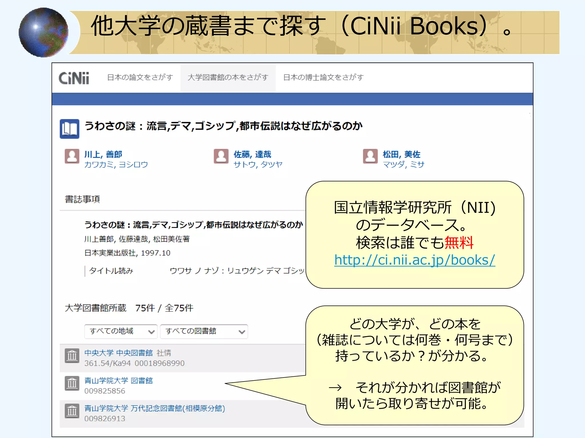 他大学の蔵書まで探す（CiNii Books）。
どの大学が、どの本を
（雑誌については何巻・何号まで）
持っているか？が分かる。
→ それが分かれば図書館が
開いたら取り寄せが可能。
国立情報学研究所（NII)
のデータベース。
検索は誰でも無料
http://ci.nii.ac.jp/books/
 