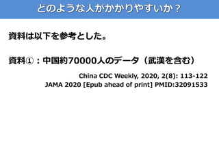 資料は以下を参考とした。
資料①：中国約70000人のデータ（武漢を含む）
China CDC Weekly, 2020, 2(8): 113-122
JAMA 2020 [Epub ahead of print] PMID:32091533
 