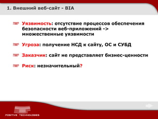 1. Внешний веб-сайт - BIA


     Уязвимость: отсутствие процессов обеспечения
     безопасности веб-приложений ->
     множественные уязвимости

     Угроза: получение НСД к сайту, ОС и СУБД

     Заказчик: сайт не представляет бизнес-ценности

     Риск: незначительный?
 