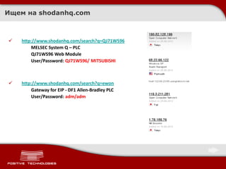 Ищем на shodanhq.com



   http://www.shodanhq.com/search?q=QJ71WS96
        MELSEC System Q – PLC
        QJ71WS96 Web Module
        User/Password: QJ71WS96/ MITSUBISHI



   http://www.shodanhq.com/search?q=ewon
        Gateway for EIP - DF1 Allen-Bradley PLC
        User/Password: adm/adm
 