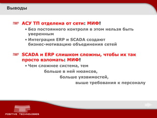 Выводы


    АСУ ТП отделена от сети: МИФ!
     • Без постоянного контроля в этом нельзя быть
       уверенным
     • Интеграция ERP и SCADA создают
       бизнес-мотивацию объединения сетей

    SCADA и ERP слишком сложны, чтобы их так
    просто взломать: МИФ!
     • Чем сложнее система, тем
             больше в ней нюансов,
                   больше уязвимостей,
                         выше требования к персоналу
 