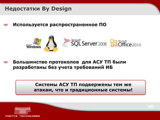 Недостатки By Design

  Используется распространенное ПО




  Большинство протоколов для АСУ ТП были
  разработаны без учета требований ИБ


         Системы АСУ ТП подвержены тем же
         атакам, что и традиционные системы!
 
