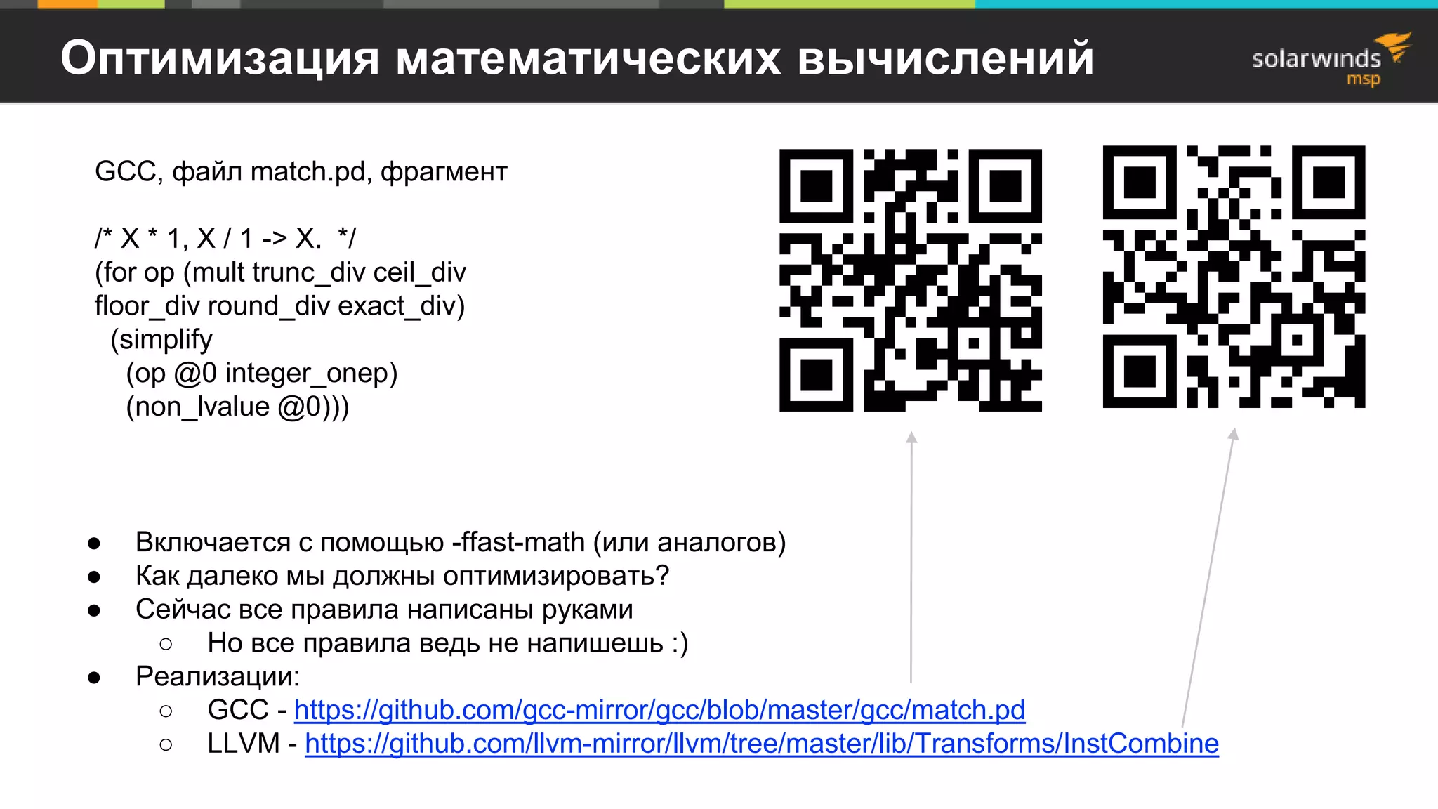 Оптимизация математических вычислений
● Включается с помощью -ffast-math (или аналогов)
● Как далеко мы должны оптимизировать?
● Сейчас все правила написаны руками
○ Но все правила ведь не напишешь :)
● Реализации:
○ GCC - https://github.com/gcc-mirror/gcc/blob/master/gcc/match.pd
○ LLVM - https://github.com/llvm-mirror/llvm/tree/master/lib/Transforms/InstCombine
GCC, файл match.pd, фрагмент
/* X * 1, X / 1 -> X. */
(for op (mult trunc_div ceil_div
floor_div round_div exact_div)
(simplify
(op @0 integer_onep)
(non_lvalue @0)))
 