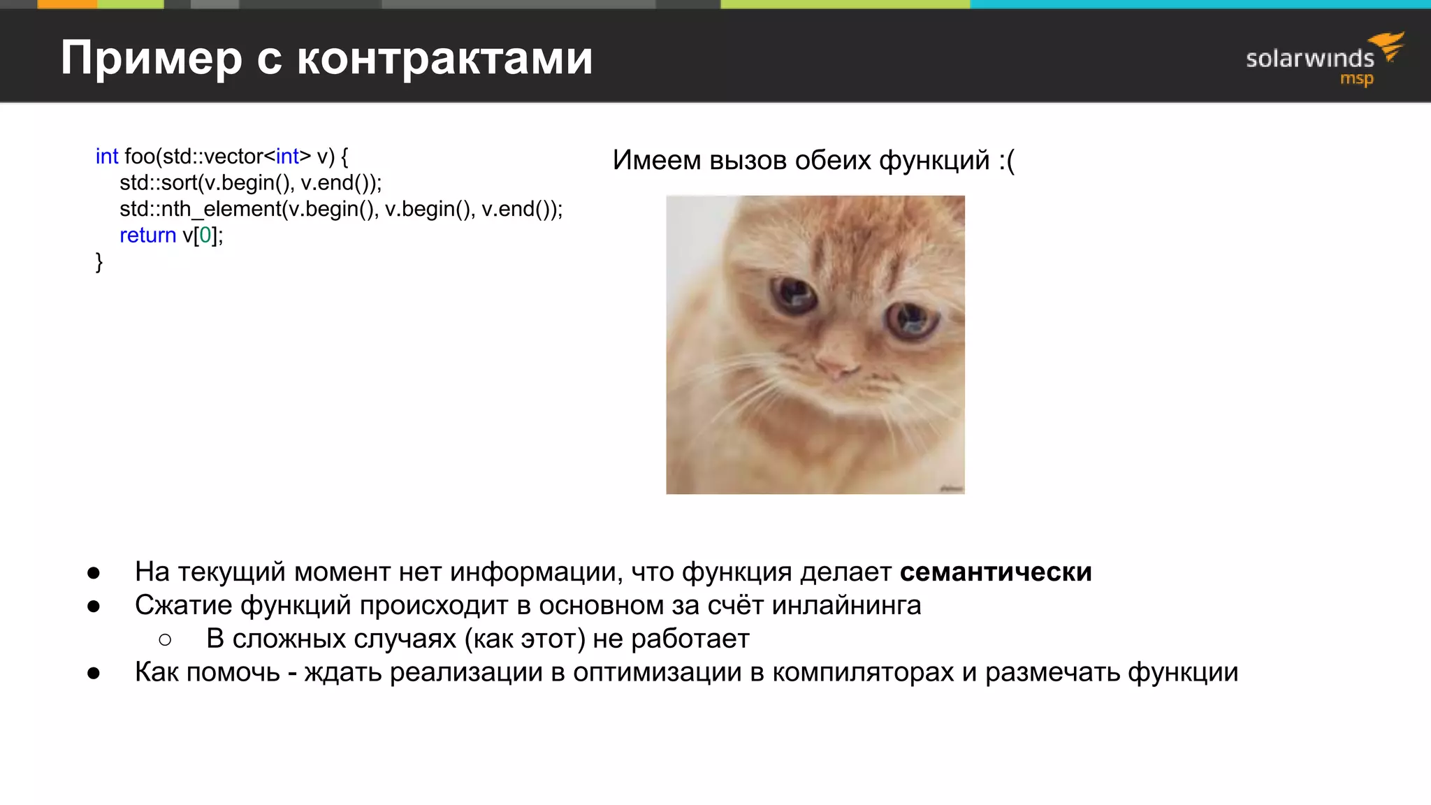 Пример с контрактами
● На текущий момент нет информации, что функция делает семантически
● Сжатие функций происходит в основном за счёт инлайнинга
○ В сложных случаях (как этот) не работает
● Как помочь - ждать реализации в оптимизации в компиляторах и размечать функции
int foo(std::vector<int> v) {
std::sort(v.begin(), v.end());
std::nth_element(v.begin(), v.begin(), v.end());
return v[0];
}
Имеем вызов обеих функций :(
 