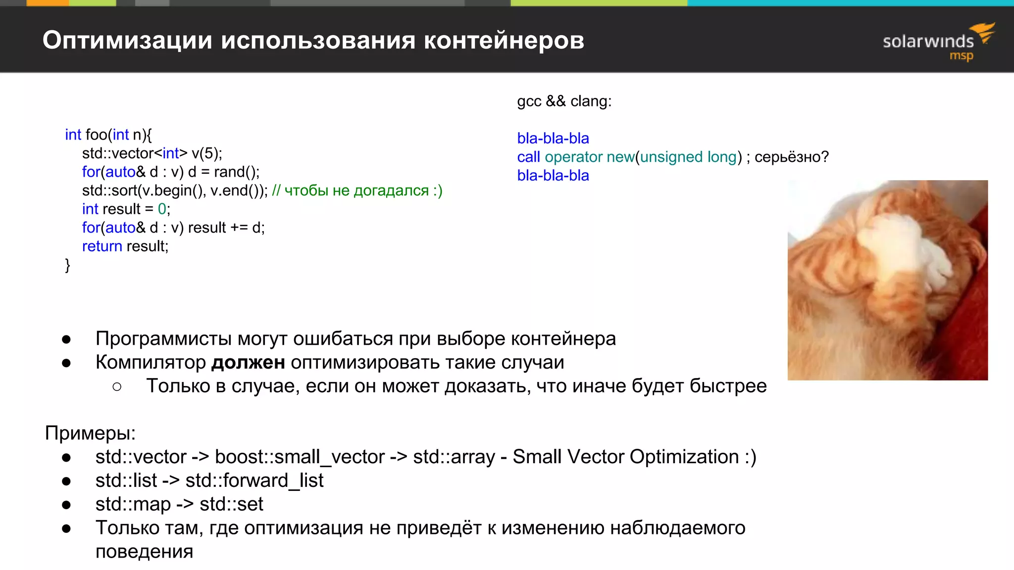 Оптимизации использования контейнеров
● Программисты могут ошибаться при выборе контейнера
● Компилятор должен оптимизировать такие случаи
○ Только в случае, если он может доказать, что иначе будет быстрее
Примеры:
● std::vector -> boost::small_vector -> std::array - Small Vector Optimization :)
● std::list -> std::forward_list
● std::map -> std::set
● Только там, где оптимизация не приведёт к изменению наблюдаемого
поведения
int foo(int n){
std::vector<int> v(5);
for(auto& d : v) d = rand();
std::sort(v.begin(), v.end()); // чтобы не догадался :)
int result = 0;
for(auto& d : v) result += d;
return result;
}
gcc && clang:
bla-bla-bla
call operator new(unsigned long) ; серьёзно?
bla-bla-bla
 