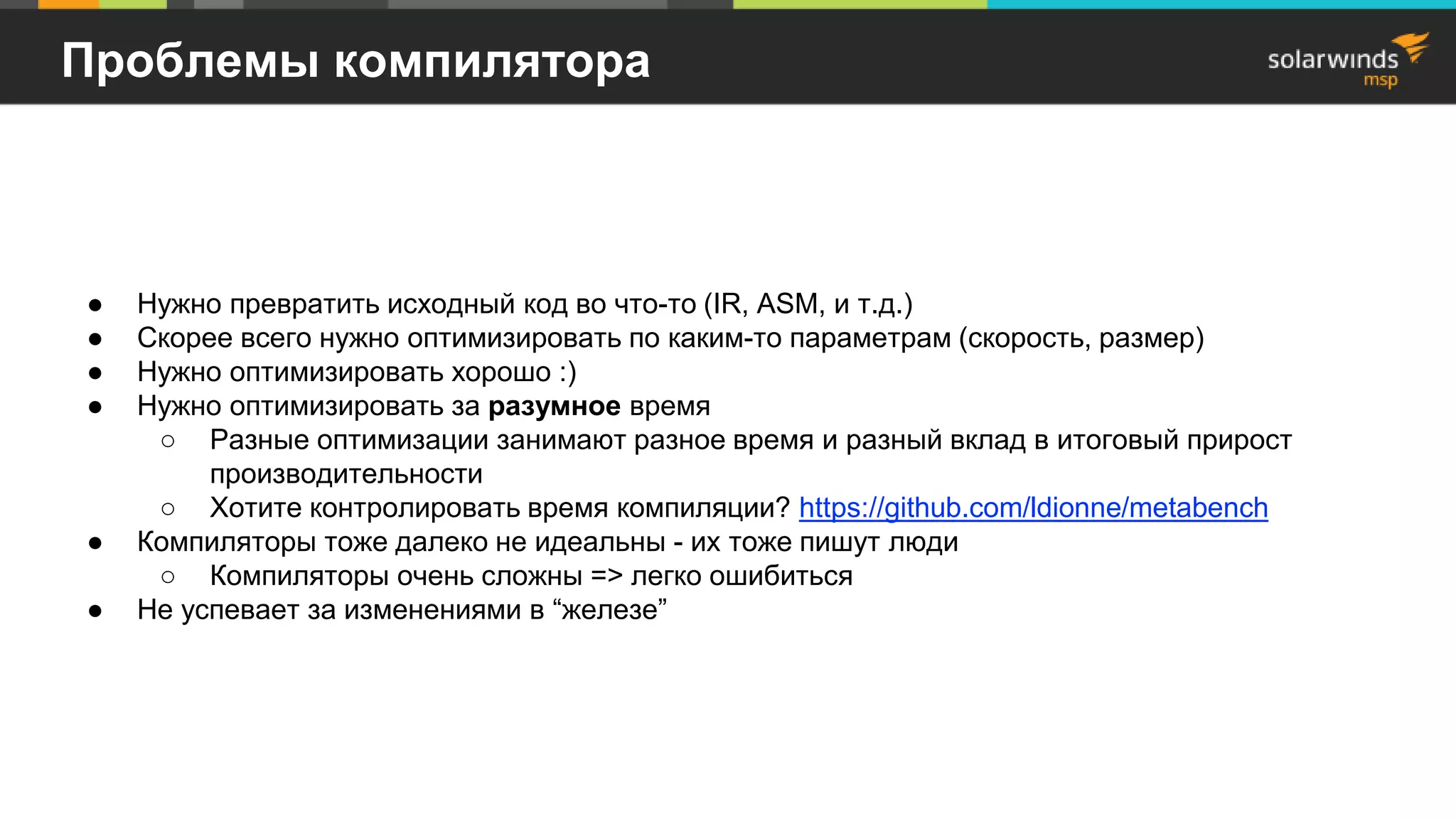 Проблемы компилятора
● Нужно превратить исходный код во что-то (IR, ASM, и т.д.)
● Скорее всего нужно оптимизировать по каким-то параметрам (скорость, размер)
● Нужно оптимизировать хорошо :)
● Нужно оптимизировать за разумное время
○ Разные оптимизации занимают разное время и разный вклад в итоговый прирост
производительности
○ Хотите контролировать время компиляции? https://github.com/ldionne/metabench
● Компиляторы тоже далеко не идеальны - их тоже пишут люди
○ Компиляторы очень сложны => легко ошибиться
● Не успевает за изменениями в “железе”
 