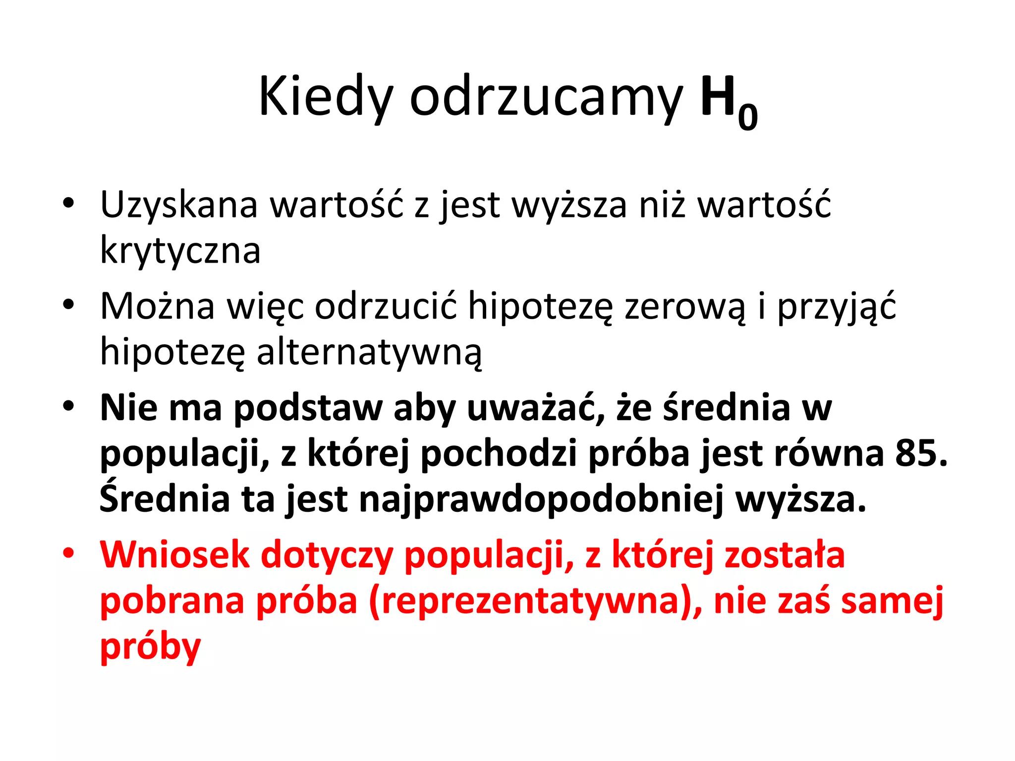 Kiedy odrzucamy H0
• Uzyskana wartość z jest wyższa niż wartość
  krytyczna
• Można więc odrzucić hipotezę zerową i przyjąć
  hipotezę alternatywną
• Nie ma podstaw aby uważać, że średnia w
  populacji, z której pochodzi próba jest równa 85.
  Średnia ta jest najprawdopodobniej wyższa.
• Wniosek dotyczy populacji, z której została
  pobrana próba (reprezentatywna), nie zaś samej
  próby
 