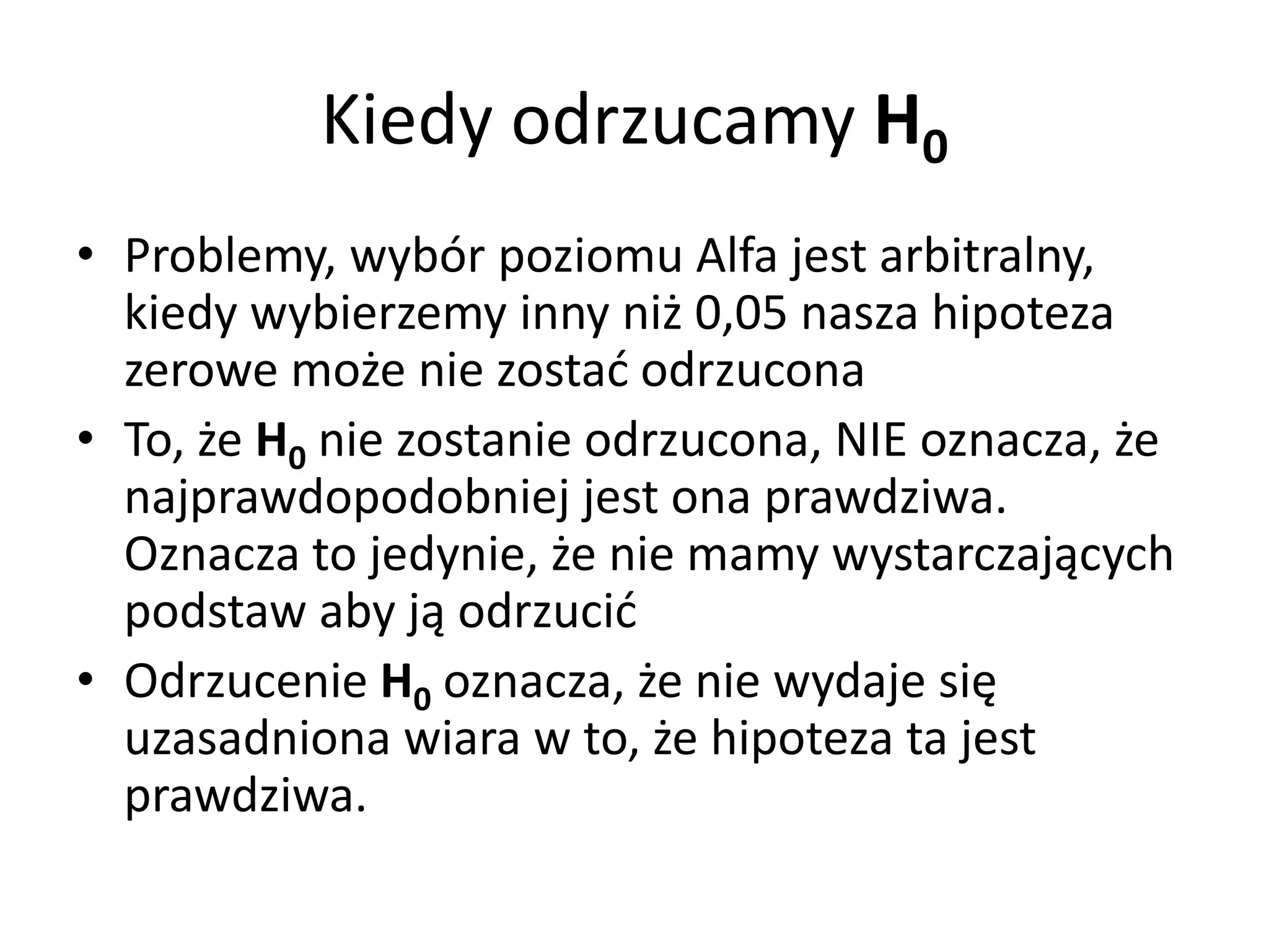 Kiedy odrzucamy H0
• Problemy, wybór poziomu Alfa jest arbitralny,
  kiedy wybierzemy inny niż 0,05 nasza hipoteza
  zerowe może nie zostać odrzucona
• To, że H0 nie zostanie odrzucona, NIE oznacza, że
  najprawdopodobniej jest ona prawdziwa.
  Oznacza to jedynie, że nie mamy wystarczających
  podstaw aby ją odrzucić
• Odrzucenie H0 oznacza, że nie wydaje się
  uzasadniona wiara w to, że hipoteza ta jest
  prawdziwa.
 