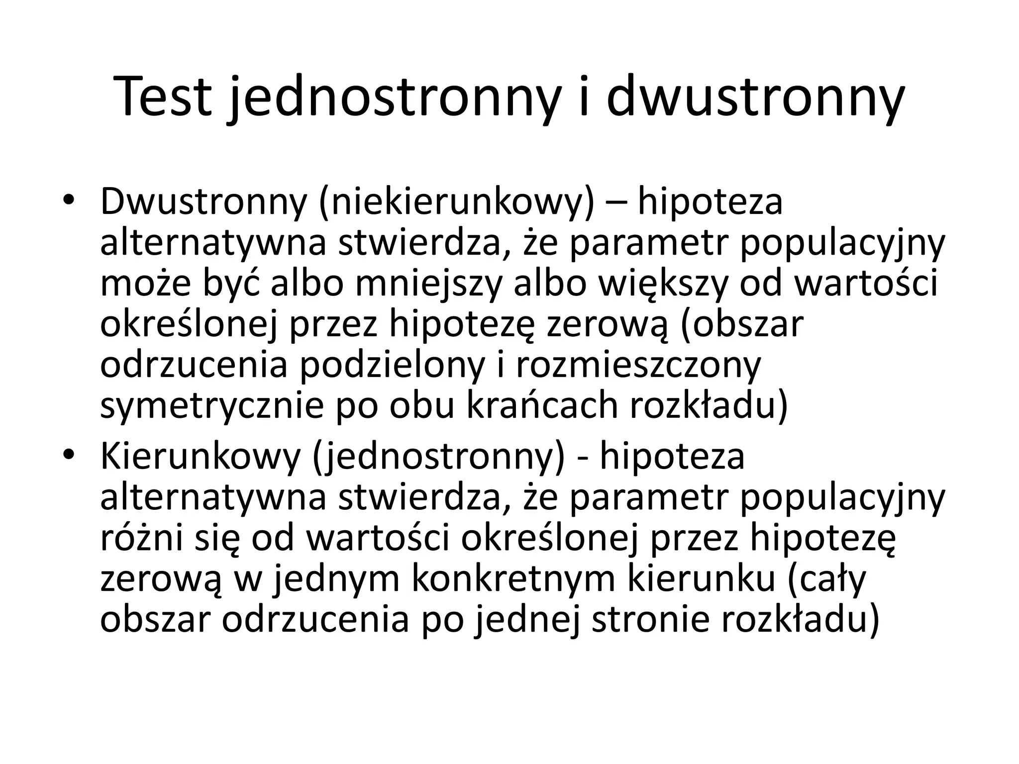 Test jednostronny i dwustronny
• Dwustronny (niekierunkowy) – hipoteza
  alternatywna stwierdza, że parametr populacyjny
  może być albo mniejszy albo większy od wartości
  określonej przez hipotezę zerową (obszar
  odrzucenia podzielony i rozmieszczony
  symetrycznie po obu krańcach rozkładu)
• Kierunkowy (jednostronny) - hipoteza
  alternatywna stwierdza, że parametr populacyjny
  różni się od wartości określonej przez hipotezę
  zerową w jednym konkretnym kierunku (cały
  obszar odrzucenia po jednej stronie rozkładu)
 