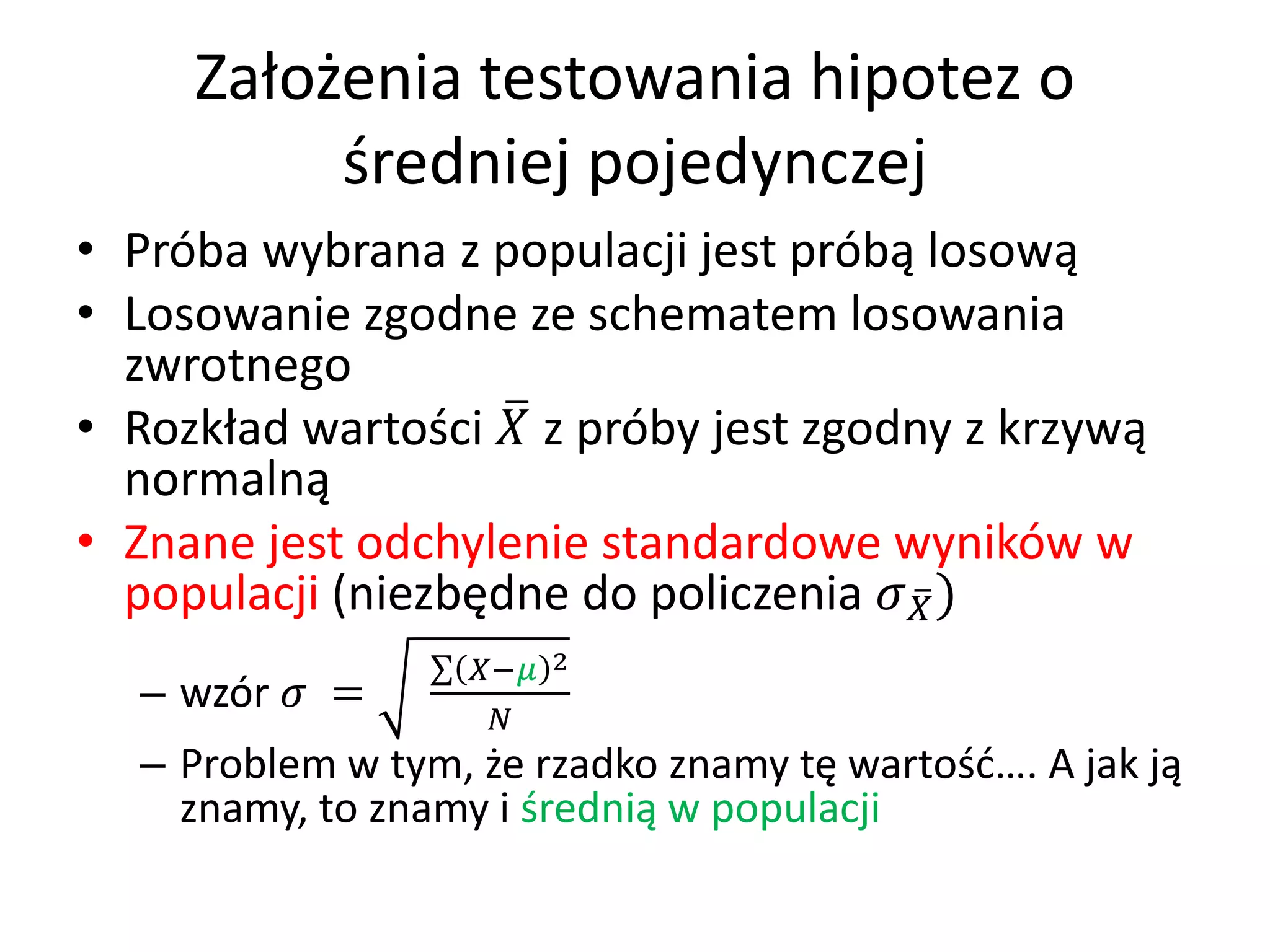 Założenia testowania hipotez o
          średniej pojedynczej
• Próba wybrana z populacji jest próbą losową
• Losowanie zgodne ze schematem losowania
  zwrotnego
• Rozkład wartości  z próby jest zgodny z krzywą
  normalną
• Znane jest odchylenie standardowe wyników w
  populacji (niezbędne do policzenia  )
                  − 2
  – wzór  =
                    
  – Problem w tym, że rzadko znamy tę wartość…. A jak ją
    znamy, to znamy i średnią w populacji
 