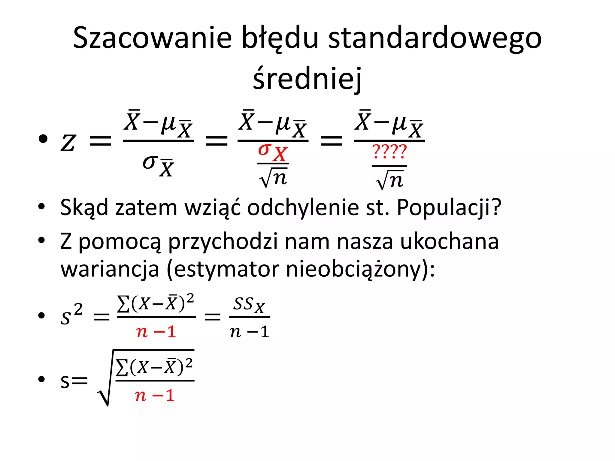 Szacowanie błędu standardowego
               średniej
         −         −       −
•  =              =          =    ????
          
                                        
• Skąd zatem wziąć odchylenie st. Populacji?
• Z pomocą przychodzi nam nasza ukochana
  wariancja (estymator nieobciążony):
   2      − 2        
•  =              =
           −1          −1
          − 2
• s=
           −1
 