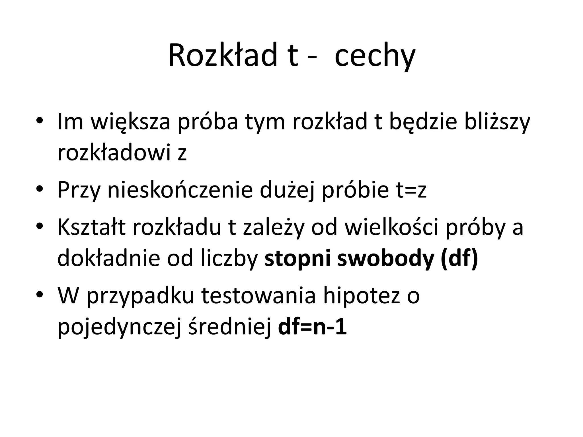 Rozkład t - cechy
• Im większa próba tym rozkład t będzie bliższy
  rozkładowi z
• Przy nieskończenie dużej próbie t=z
• Kształt rozkładu t zależy od wielkości próby a
  dokładnie od liczby stopni swobody (df)
• W przypadku testowania hipotez o
  pojedynczej średniej df=n-1
 
